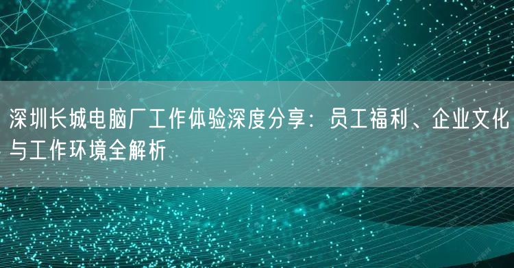 深圳长城电脑厂工作体验深度分享:员工福利、企业文化与工作环境全解析 深圳长城电脑厂工作体验深度分享:员工福利、企业文化与工作环境全解析