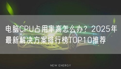 电脑CPU占用率高怎么办?2025年最新解决方案排行榜TOP10推荐 电脑CPU占用率高怎么办?2025年最新解决方案排行榜TOP10推荐