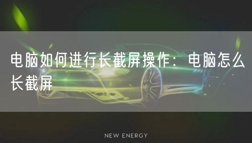 电脑如何进行长截屏操作:电脑怎么长截屏 电脑如何进行长截屏操作:电脑怎么长截屏