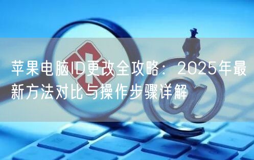 苹果电脑ID更改全攻略:2025年最新方法对比与操作步骤详解 苹果电脑ID更改全攻略:2025年最新方法对比与操作步骤详解