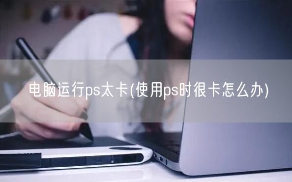 电脑运行ps太卡(使用ps时很卡怎么办)