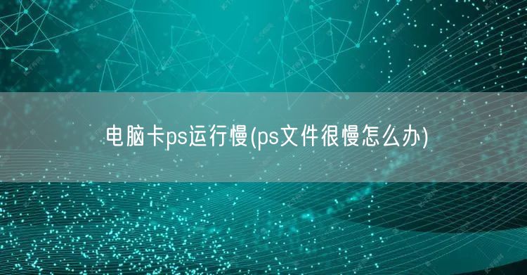 电脑卡ps运行慢(ps文件很慢怎么办)