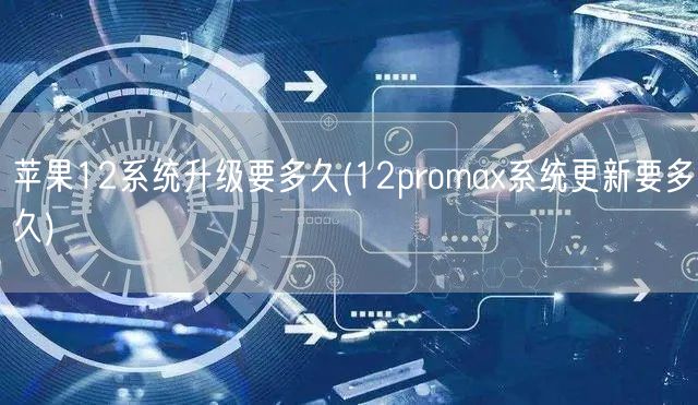 苹果12系统升级要多久(12promax系统更新要多久)