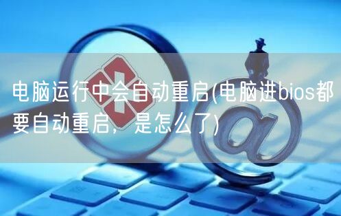 电脑运行中会自动重启(电脑进bios都要自动重启，是怎么了)