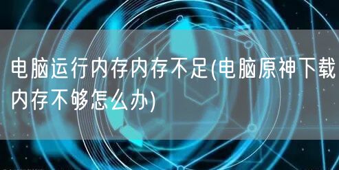 电脑运行内存内存不足(电脑原神下载内存不够怎么办)