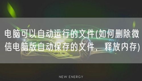 电脑可以自动运行的文件(如何删除微信电脑版自动保存的文件，释放内存)