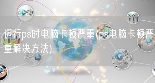 运行ps时电脑卡顿严重(ps电脑卡顿严重解决方法)