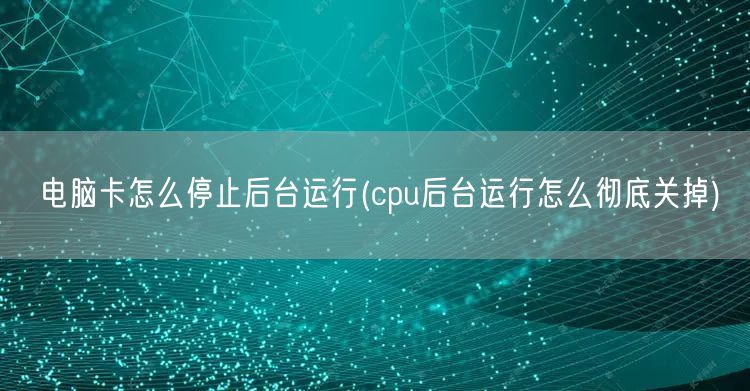 电脑卡怎么停止后台运行(cpu后台运行怎么彻底关掉)