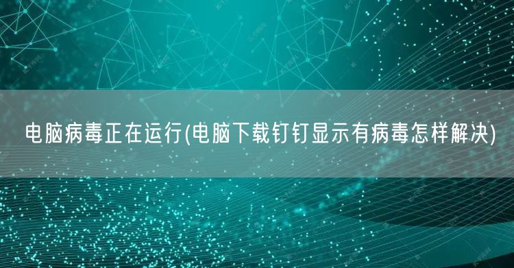 电脑病毒正在运行(电脑下载钉钉显示有病毒怎样解决)