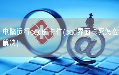 电脑运行cad时卡住(cad界面卡死怎么解决)