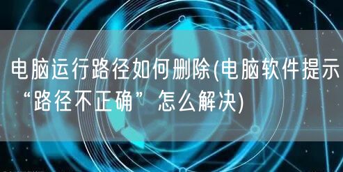 电脑运行路径如何删除(电脑软件提示“路径不正确”怎么解决)