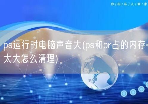 ps运行时电脑声音大(ps和pr占的内存太大怎么清理)