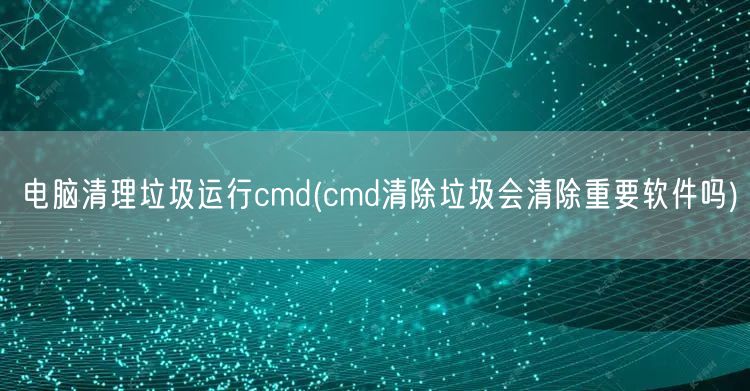 电脑清理垃圾运行cmd(cmd清除垃圾会清除重要软件吗)