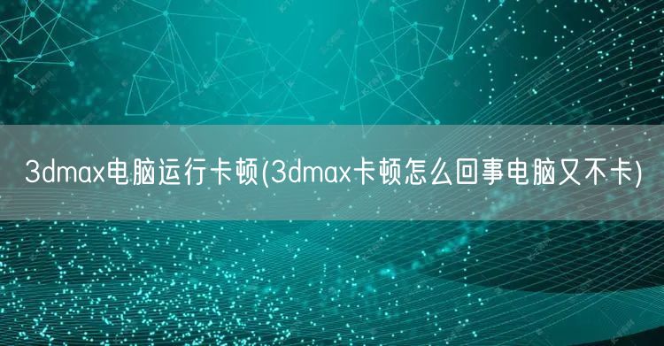 3dmax电脑运行卡顿(3dmax卡顿怎么回事电脑又不卡)