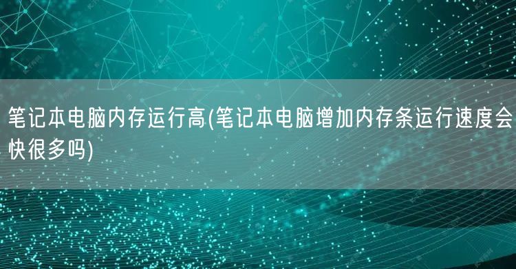 笔记本电脑内存运行高(笔记本电脑增加内存条运行速度会快很多吗)