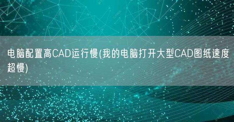 电脑配置高CAD运行慢(我的电脑打开大型CAD图纸速度超慢)