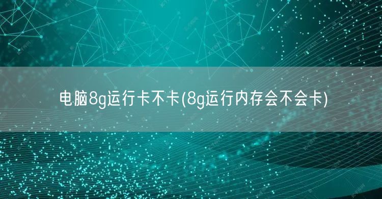 电脑8g运行卡不卡(8g运行内存会不会卡)