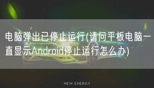 电脑弹出已停止运行(请问平板电脑一直显示Android停止运行怎么办)