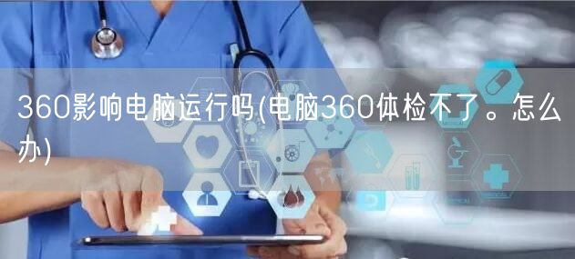 360影响电脑运行吗(电脑360体检不了。怎么办)