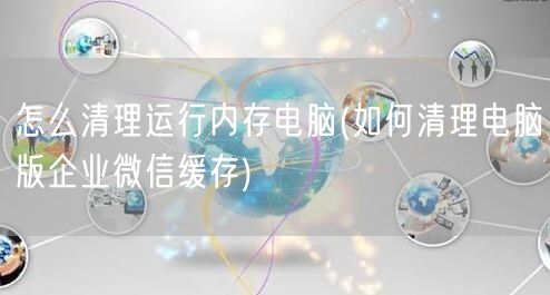 怎么清理运行内存电脑(如何清理电脑版企业微信缓存)