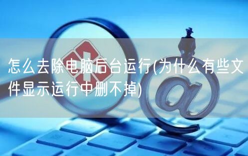 怎么去除电脑后台运行(为什么有些文件显示运行中删不掉)