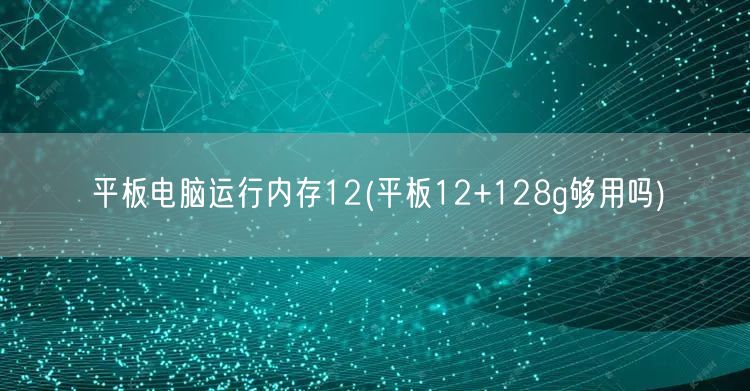 平板电脑运行内存12(平板12+128g够用吗)