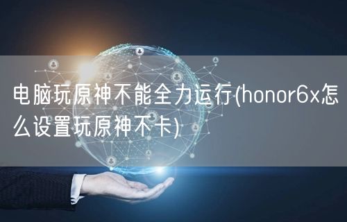 电脑玩原神不能全力运行(honor6x怎么设置玩原神不卡)