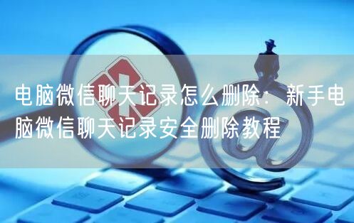 电脑微信聊天记录怎么删除：新手电脑微信聊天记录安全删除教程